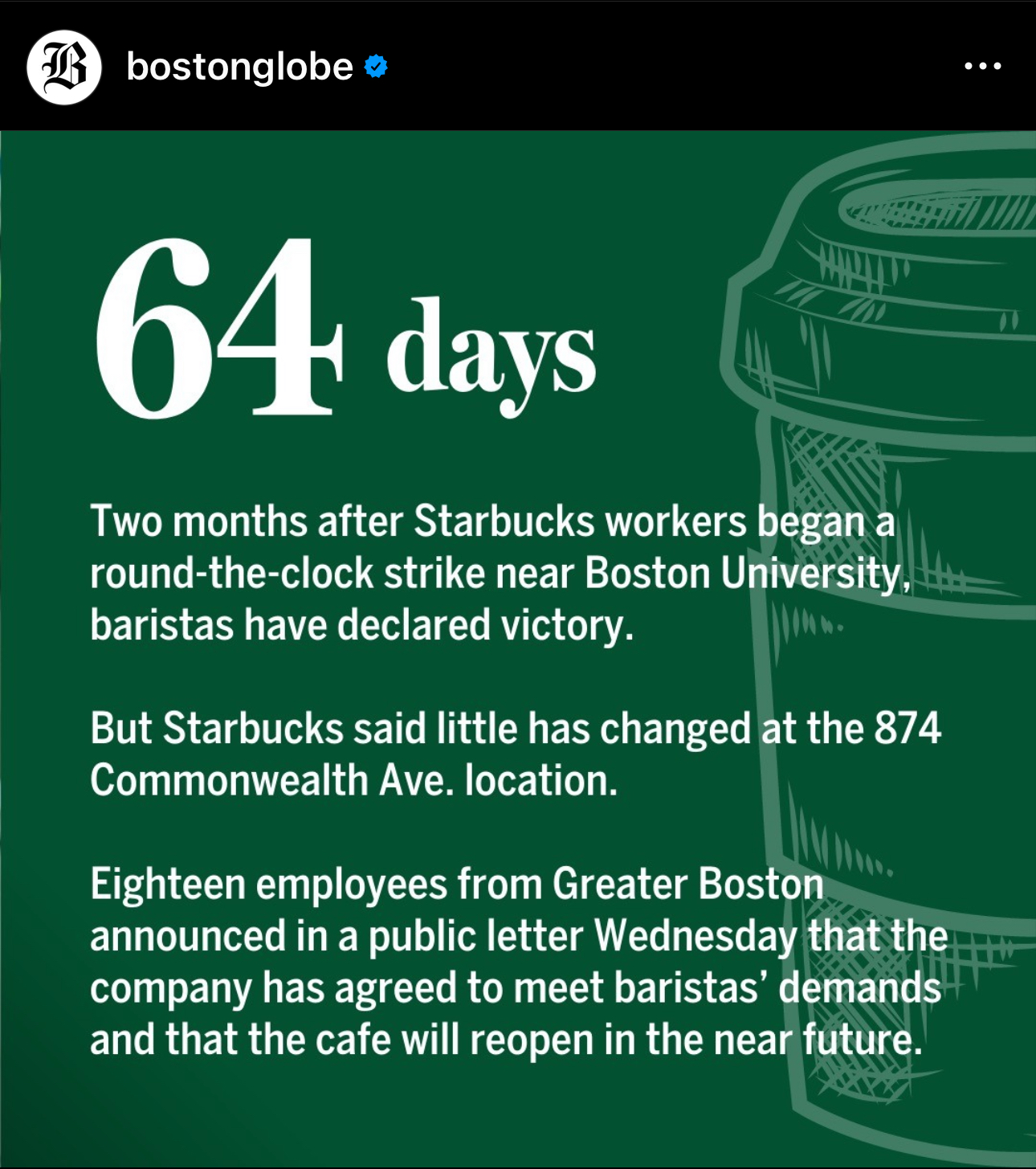 64 days. Two months after Starbucks workers began a round-the-clock strike near Boston University, baristas have declared victory. But Starbucks said little has changed at the 874 Commonealth Ave. location. Eighteen employees from Greater Boston announced in a public letter Wednesday that the company has agreed to meet baristas' demands and the the cafe will reopen in the near future.